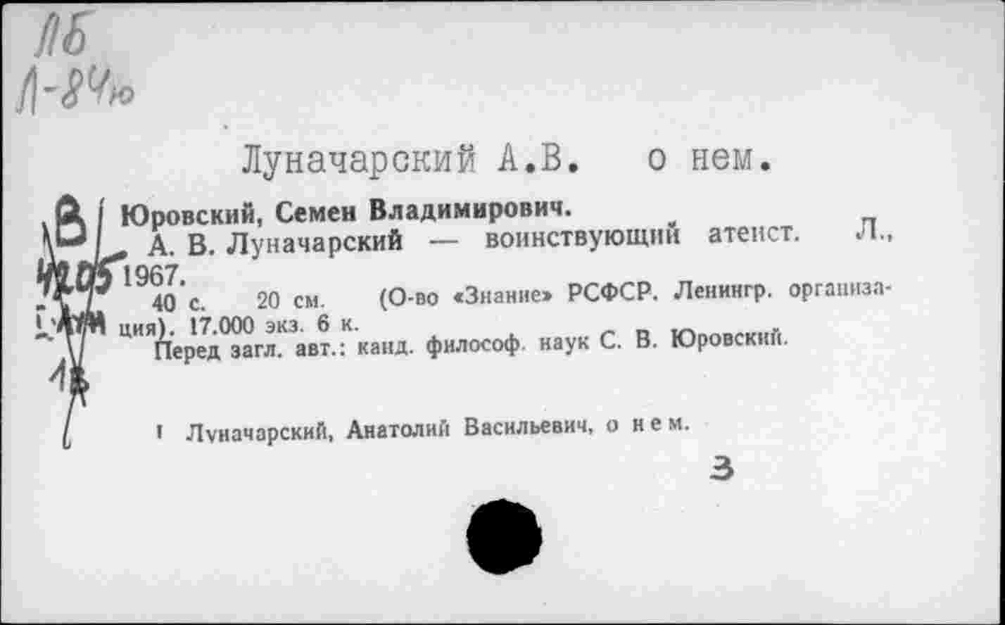 ﻿НЕ
Луначарский А.В. о нем.
ГОровский, Семен Владимирович.
А. В. Луначарский — воинствующим атеист. Л., 194о‘с.	20 см. (О-во «Знание» РСФСР. Ленингр. организа-
1ия). 17.000 экз. 6 к.	тг.г>»мг1.г,
Перед загл. авт.: канд. философ, наук С. В. Юровский.
I Луначарский, Анатолий Васильевич, о и е м.
3